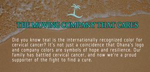  THE MOVING COMPANY THAT CARES Did you know teal is the internationally recognized color for cervical cancer? It's not just a coincidence that Ohana's logo and company colors are symbols of hope and resilience. Our family has battled cervical cancer, and now we’re a proud supporter of the fight to find a cure.